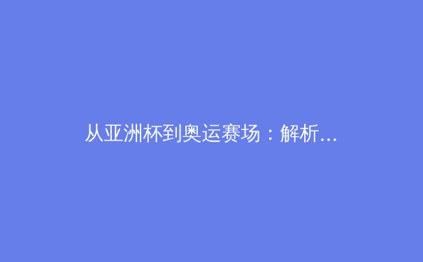 从亚洲杯到奥运赛场：解析当代体育竞技中的科技革命与人文精神融合